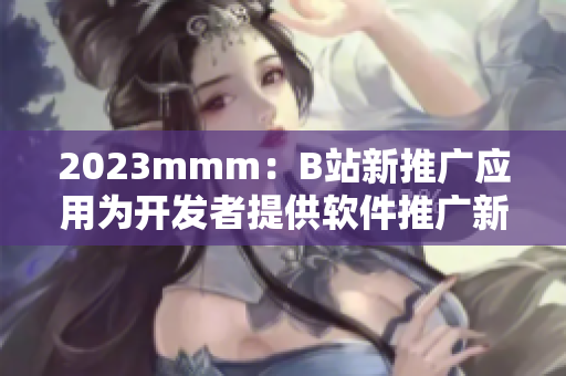 2023mmm：B站新推廣應(yīng)用為開發(fā)者提供軟件推廣新機(jī)遇