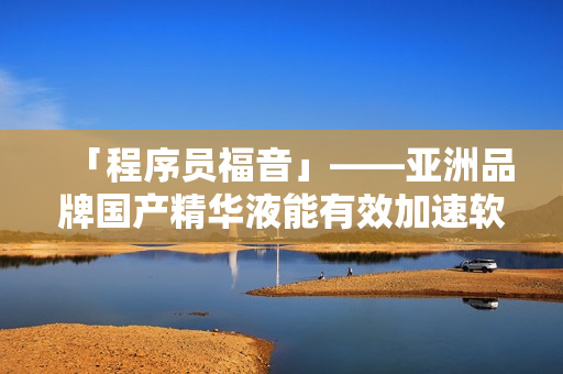 「程序員福音」——亞洲品牌國產(chǎn)精華液能有效加速軟件開發(fā)，提升程序質(zhì)量