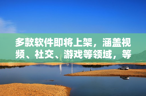 多款軟件即將上架，涵蓋視頻、社交、游戲等領域，等你來體驗！