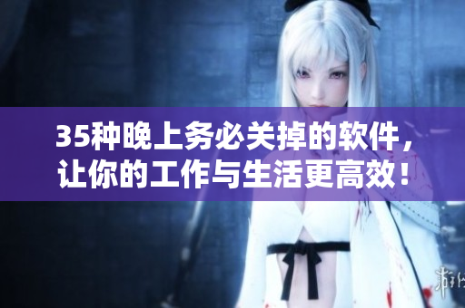 35種晚上務(wù)必關(guān)掉的軟件，讓你的工作與生活更高效！