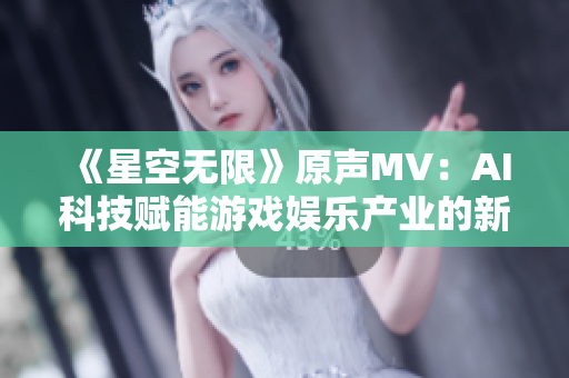 《星空無限》原聲MV：AI科技賦能游戲娛樂產(chǎn)業(yè)的新時代