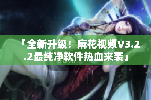「全新升級(jí)！麻花視頻V3.2.2最純凈軟件熱血來襲」