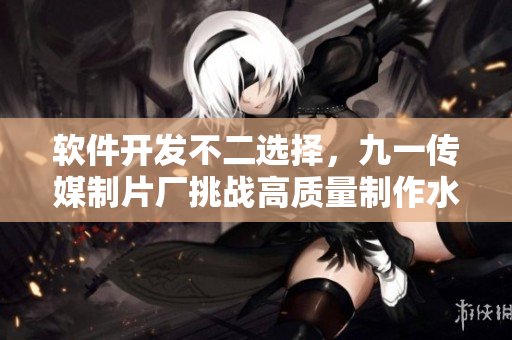 軟件開發(fā)不二選擇，九一傳媒制片廠挑戰(zhàn)高質(zhì)量制作水平