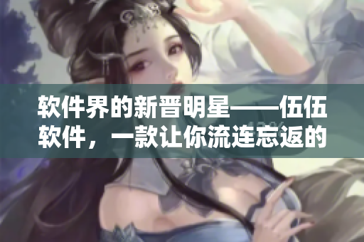 軟件界的新晉明星——伍伍軟件，一款讓你流連忘返的全能神器