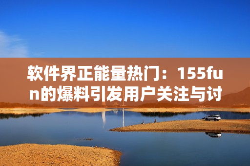軟件界正能量熱門：155fun的爆料引發(fā)用戶關(guān)注與討論