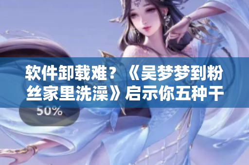 軟件卸載難？《吳夢夢到粉絲家里洗澡》啟示你五種干凈卸載方法