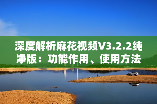 深度解析麻花視頻V3.2.2純凈版：功能作用、使用方法和優(yōu)勢(shì)特點(diǎn)