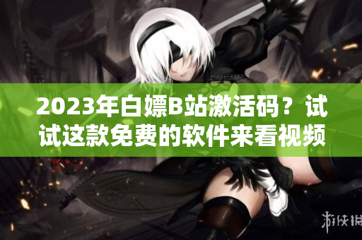 2023年白嫖B站激活碼？試試這款免費的軟件來看視頻吧！