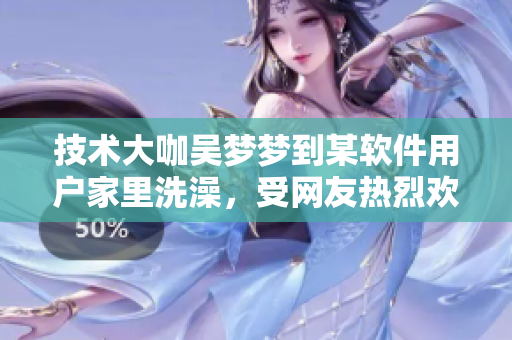 技術(shù)大咖吳夢夢到某軟件用戶家里洗澡，受網(wǎng)友熱烈歡迎！
