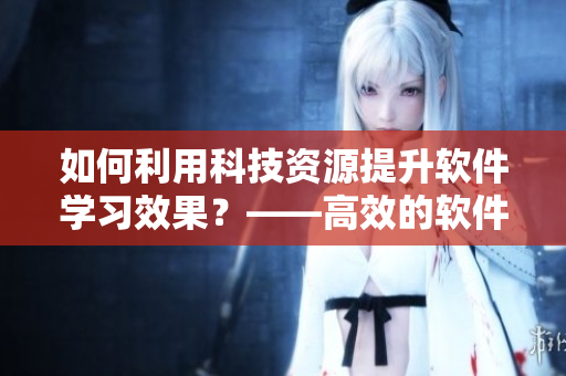 如何利用科技資源提升軟件學(xué)習(xí)效果？——高效的軟件視頻觀看心得分享