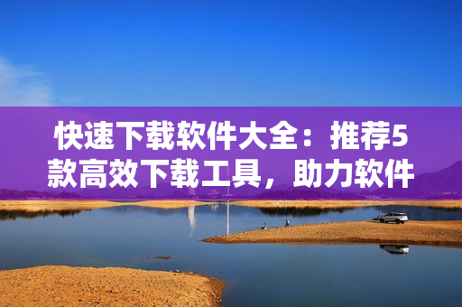 快速下載軟件大全：推薦5款高效下載工具，助力軟件使用！