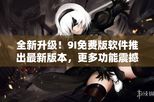 全新升級！9I免費版軟件推出最新版本，更多功能震撼上線