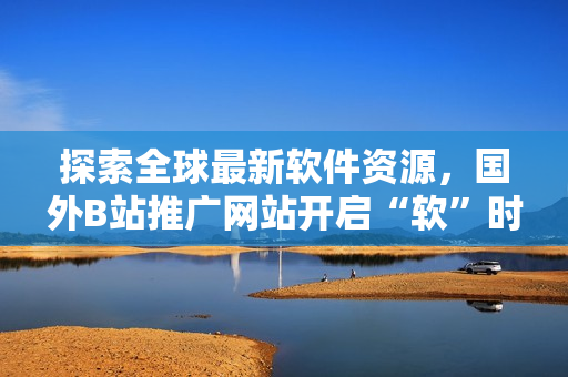 探索全球最新軟件資源，國外B站推廣網(wǎng)站開啟“軟”時代