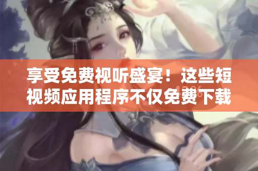 享受免費(fèi)視聽盛宴！這些短視頻應(yīng)用程序不僅免費(fèi)下載安裝，而且功能強(qiáng)大！