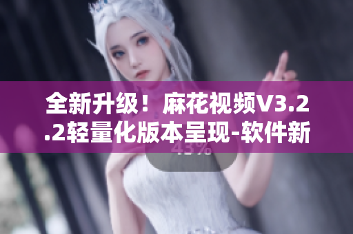 全新升級！麻花視頻V3.2.2輕量化版本呈現(xiàn)-軟件新聞報道
