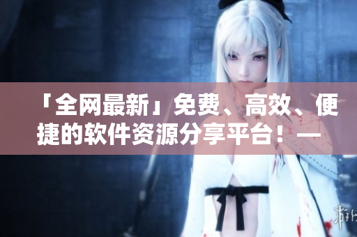 「全網(wǎng)最新」免費、高效、便捷的軟件資源分享平臺！——軟件資源庫盤點