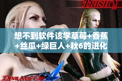想不到軟件該學(xué)草莓+香蕉+絲瓜+綠巨人+秋6的進(jìn)化之路