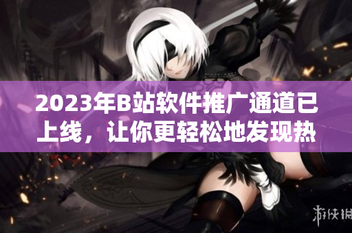 2023年B站軟件推廣通道已上線，讓你更輕松地發(fā)現(xiàn)熱門軟件！