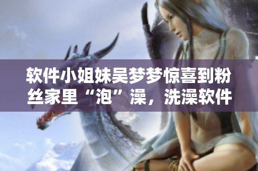 軟件小姐妹吳夢夢驚喜到粉絲家里“泡”澡，洗澡軟件推薦！