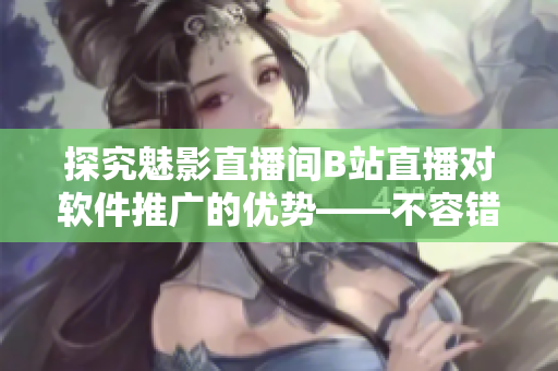 探究魅影直播間B站直播對軟件推廣的優(yōu)勢——不容錯過的軟文題目！
