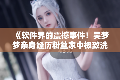 《軟件界的震撼事件！吳夢(mèng)夢(mèng)親身經(jīng)歷粉絲家中極致洗澡新體驗(yàn)》