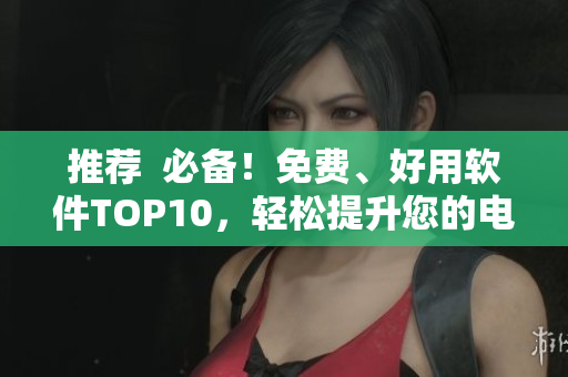 推薦  必備！免費(fèi)、好用軟件TOP10，輕松提升您的電腦使用體驗(yàn)