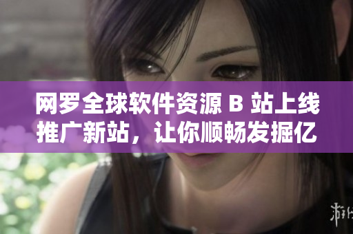 網羅全球軟件資源 B 站上線推廣新站，讓你順暢發(fā)掘億級資源