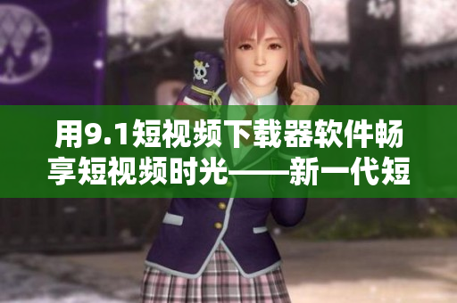 用9.1短視頻下載器軟件暢享短視頻時(shí)光——新一代短視頻下載神器！