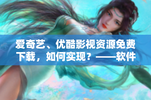 愛奇藝、優(yōu)酷影視資源免費下載，如何實現(xiàn)？——軟件界最新攻略
