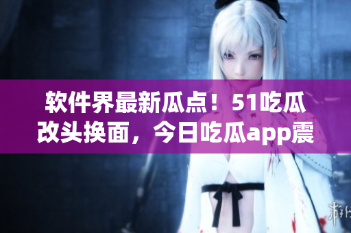 軟件界最新瓜點(diǎn)！51吃瓜改頭換面，今日吃瓜app震撼上線