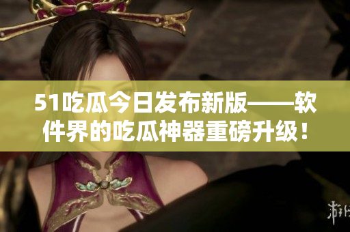 51吃瓜今日發(fā)布新版——軟件界的吃瓜神器重磅升級！