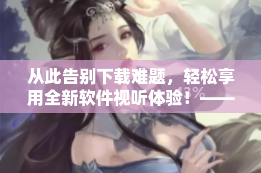 從此告別下載難題，輕松享用全新軟件視聽體驗！——全方面分享軟件資源教程