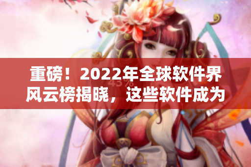 重磅！2022年全球軟件界風(fēng)云榜揭曉，這些軟件成為本年度最佳！