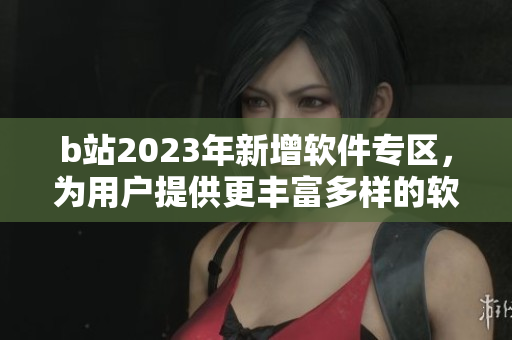 b站2023年新增軟件專區(qū)，為用戶提供更豐富多樣的軟件資源！