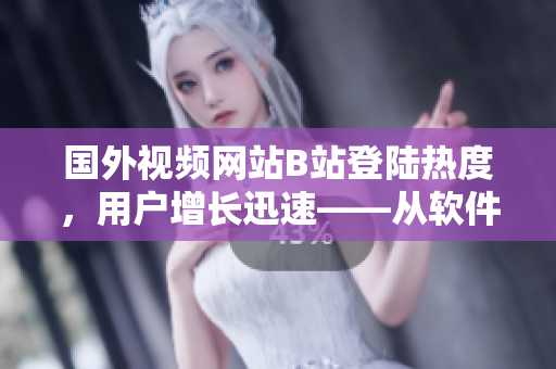 國外視頻網(wǎng)站B站登陸熱度，用戶增長迅速——從軟件角度探究其中原因