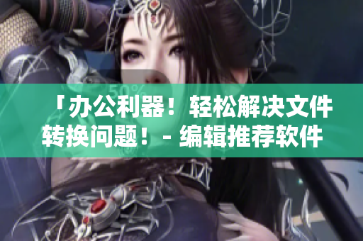 「辦公利器！輕松解決文件轉(zhuǎn)換問(wèn)題！- 編輯推薦軟件」