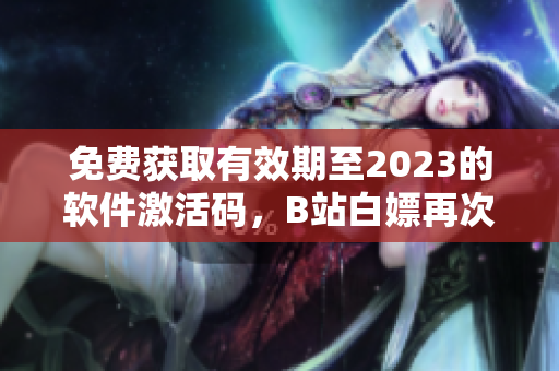 免費(fèi)獲取有效期至2023的軟件激活碼，B站白嫖再次出擊！