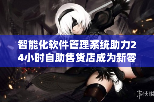 智能化軟件管理系統(tǒng)助力24小時自助售貨店成為新零售模式領(lǐng)跑者