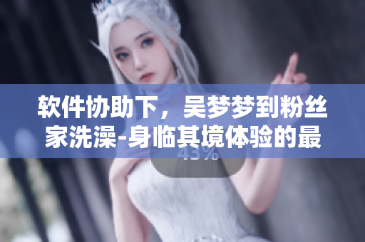 軟件協(xié)助下，吳夢(mèng)夢(mèng)到粉絲家洗澡-身臨其境體驗(yàn)的最新玩法