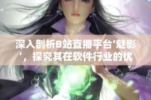 深入剖析B站直播平臺(tái)‘魅影’，探究其在軟件行業(yè)的優(yōu)勢(shì)和應(yīng)用前景