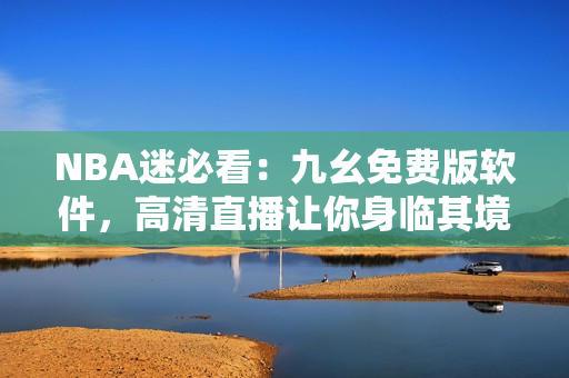 NBA迷必看：九幺免費(fèi)版軟件，高清直播讓你身臨其境