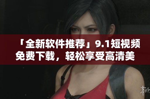「全新軟件推薦」9.1短視頻免費(fèi)下載，輕松享受高清美劇大片！