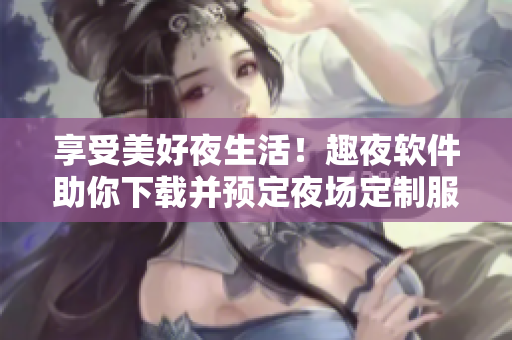 享受美好夜生活！趣夜軟件助你下載并預(yù)定夜場定制服務(wù)