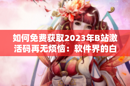 如何免費獲取2023年B站激活碼再無煩惱：軟件界的白嫖絕技