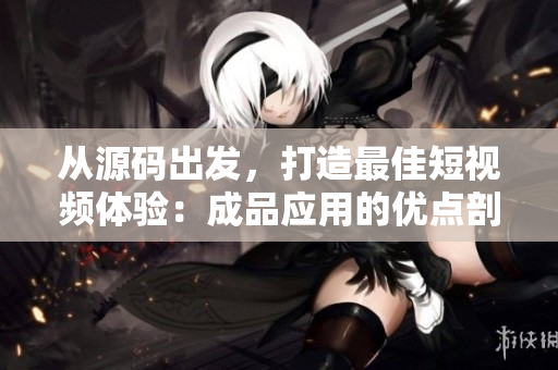 從源碼出發(fā)，打造最佳短視頻體驗(yàn)：成品應(yīng)用的優(yōu)點(diǎn)剖析
