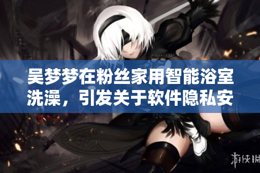 吳夢夢在粉絲家用智能浴室洗澡，引發(fā)關(guān)于軟件隱私安全的討論