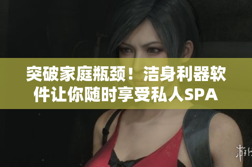突破家庭瓶頸！潔身利器軟件讓你隨時(shí)享受私人SPA
