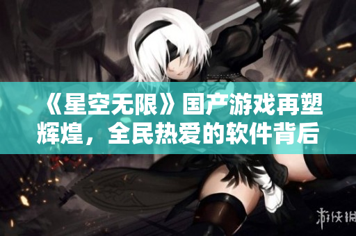 《星空無限》國產(chǎn)游戲再塑輝煌，全民熱愛的軟件背后的故事