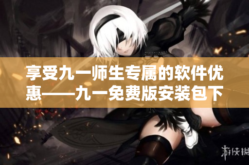 享受九一師生專屬的軟件優(yōu)惠——九一免費(fèi)版安裝包下載指南！