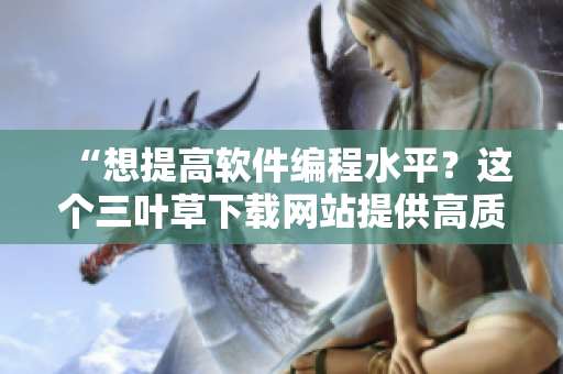 “想提高軟件編程水平？這個三葉草下載網(wǎng)站提供高質(zhì)量源碼和教程！”